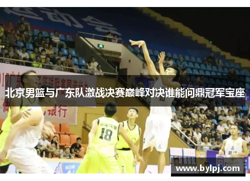 北京男篮与广东队激战决赛巅峰对决谁能问鼎冠军宝座